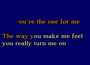 'ou're the one for me

The way you make me feel
you really turn me on