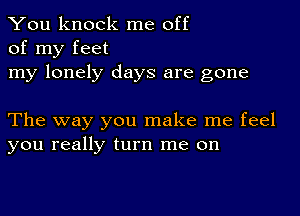 You knock me off
of my feet

my lonely days are gone

The way you make me feel
you really turn me on