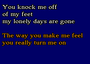 You knock me off
of my feet

my lonely days are gone

The way you make me feel
you really turn me on