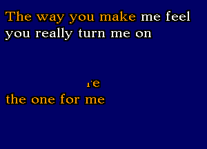 The way you make me feel
you really turn me on

re
the one for me