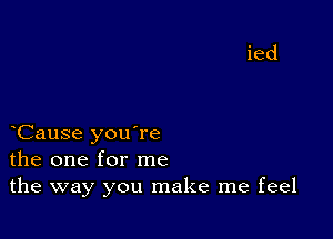 Cause you're
the one for me
the way you make me feel