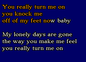 You really turn me on
you knock me

off of my feet now baby

My lonely days are gone
the way you make me feel
you really turn me on