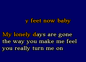 y feet now baby

My lonely days are gone
the way you make me feel
you really turn me on