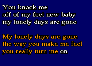 You knock me
off of my feet now baby
my lonely days are gone

My lonely days are gone
the way you make me feel
you really turn me on