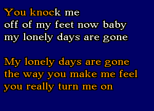 You knock me
off of my feet now baby
my lonely days are gone

My lonely days are gone
the way you make me feel
you really turn me on