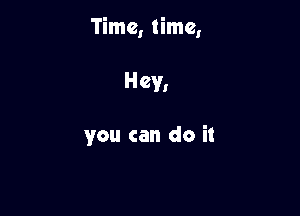 Time, time,

Hey,

you can do it