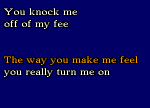 You knock me
off of my fee

The way you make me feel
you really turn me on