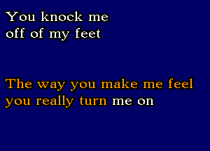 You knock me
off of my feet

The way you make me feel
you really turn me on