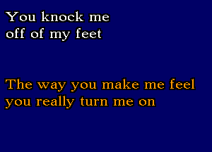 You knock me
off of my feet

The way you make me feel
you really turn me on