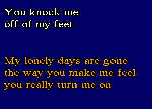 You knock me
off of my feet

My lonely days are gone
the way you make me feel
you really turn me on