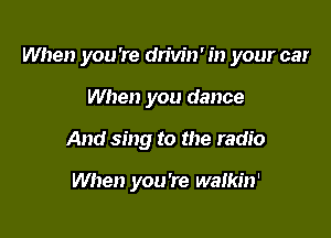 When you 're dn'w'n' in your car

When you dance
And sing to the radio

When you're waikin'