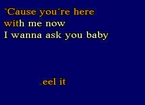 CauSe you're here
with me now
I wanna ask you baby