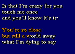 Is that I'm crazy for you
touch me once
and you'll know it's tr'

You're so close
but still a world away
What I'm dying to say