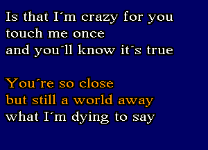 Is that I'm crazy for you
touch me once
and you'll know it's true

You're so close
but still a world away
What I'm dying to say