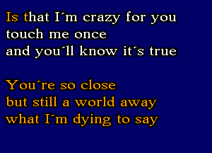 Is that I'm crazy for you
touch me once
and you'll know it's true

You're so close
but still a world away
What I'm dying to say