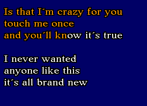 Is that I'm crazy for you
touch me once
and you'll know it's true

I never wanted
anyone like this
it's all brand new