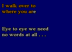 I walk over to
Where you are

Eye to eye we need
no words at all . . .