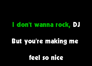 I don't wanna rock, DJ

But you're making me

feel so nice