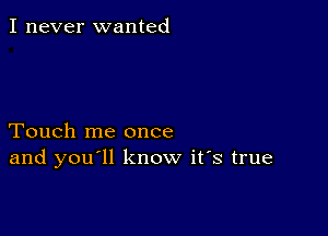 I never wanted

Touch me once
and you ll know it's true