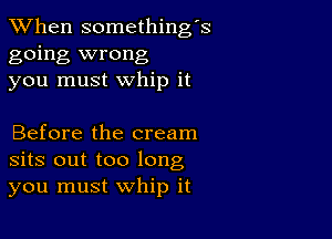 When somethings
going wrong
you must whip it

Before the cream
sits out too long
you must whip it