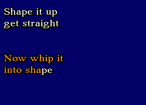 Shape it up
get straight

Now whip it
into shape