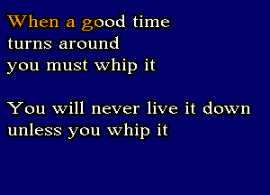 When a good time
turns around
you must whip it

You will never live it down
unless you whip it