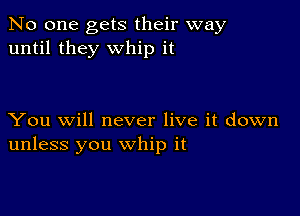 No one gets their way
until they whip it

You will never live it down
unless you whip it