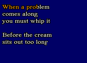 When a problem
comes along
you must whip it

Before the cream
sits out too long