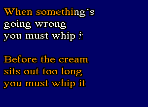 When somethings
going wrong
you must whip

Before the cream
sits out too long
you must whip it