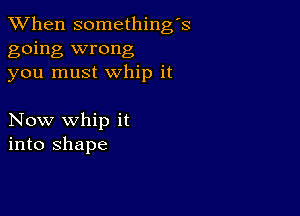 When somethings
going wrong
you must whip it

Now whip it
into shape