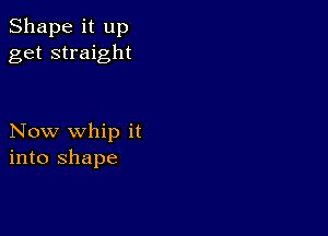 Shape it up
get straight

Now whip it
into shape