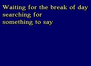 TWaiting for the break of day
searching for
something to say