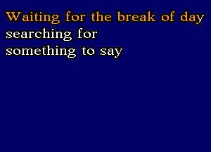 TWaiting for the break of day
searching for
something to say