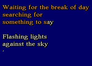 TWaiting for the break of day
searching for

something to say

Flashing lights
against the sky