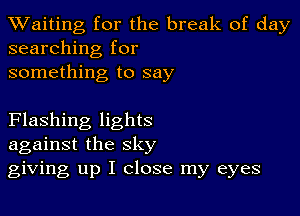 TWaiting for the break of day
searching for

something to say

Flashing lights
against the sky
giving up I close my eyes