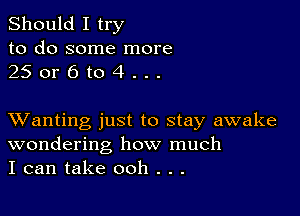 Should I try
to do some more
25 or 6 to 4 . . .

XVanting just to stay awake
wondering how much
I can take ooh . . .