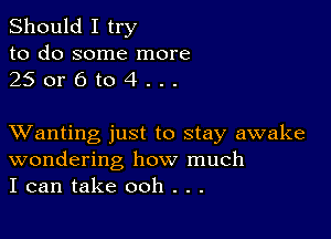 Should I try
to do some more
25 or 6 to 4 . . .

XVanting just to stay awake
wondering how much
I can take ooh . . .