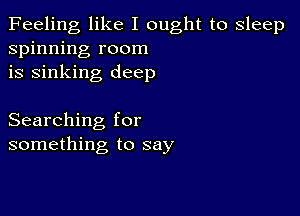 Feeling like I ought to sleep
spinning room
is sinking deep

Searching for
something to say