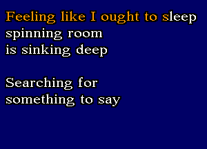 Feeling like I ought to sleep
spinning room
is sinking deep

Searching for
something to say