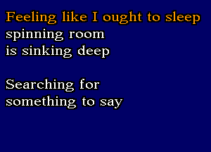 Feeling like I ought to sleep
spinning room
is sinking deep

Searching for
something to say