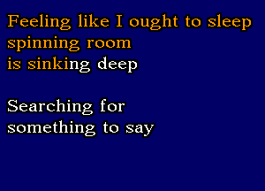 Feeling like I ought to sleep
spinning room
is sinking deep

Searching for
something to say