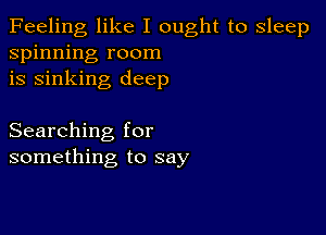 Feeling like I ought to sleep
spinning room
is sinking deep

Searching for
something to say