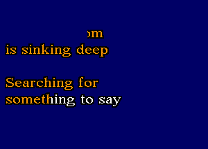 )m
is sinking deep

Searching for
something to say