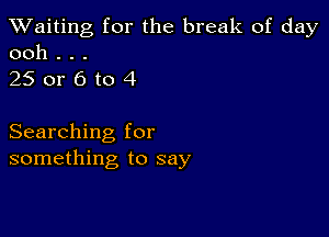 TWaiting for the break of day
ooh . . .

250r6to4

Searching for
something to say