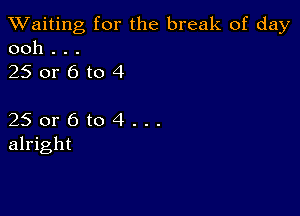 TWaiting for the break of day
ooh . . .

250r6to4

25 or 6 to 4 . . .
alright