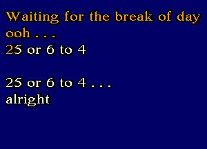 TWaiting for the break of day
ooh . . .

250r6to4

25 or 6 to 4 . . .
alright