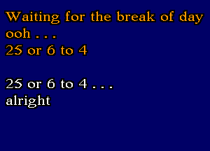 TWaiting for the break of day
ooh . . .

250r6to4

25 or 6 to 4 . . .
alright