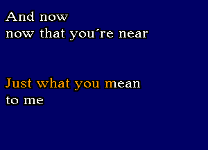 And now
now that you're near

Just what you mean
to me