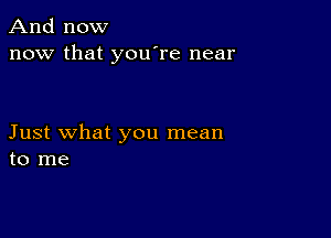 And now
now that you're near

Just what you mean
to me