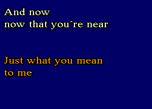 And now
now that you're near

Just what you mean
to me